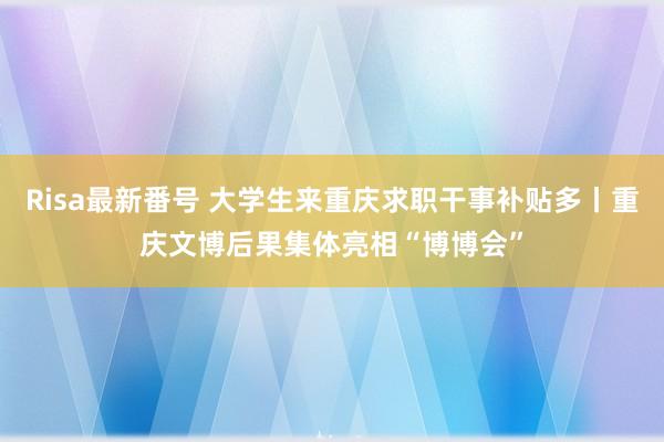 Risa最新番号 大学生来重庆求职干事补贴多丨重庆文博后果集体亮相“博博会”