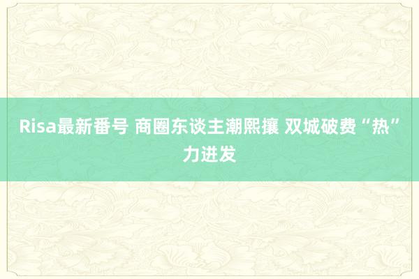 Risa最新番号 商圈东谈主潮熙攘 双城破费“热”力迸发