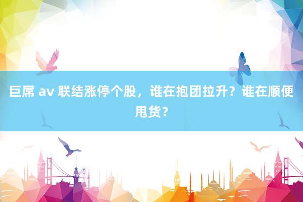 巨屌 av 联结涨停个股，谁在抱团拉升？谁在顺便甩货？