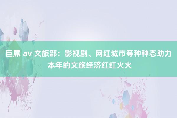 巨屌 av 文旅部：影视剧、网红城市等种种态助力 本年的文旅经济红红火火