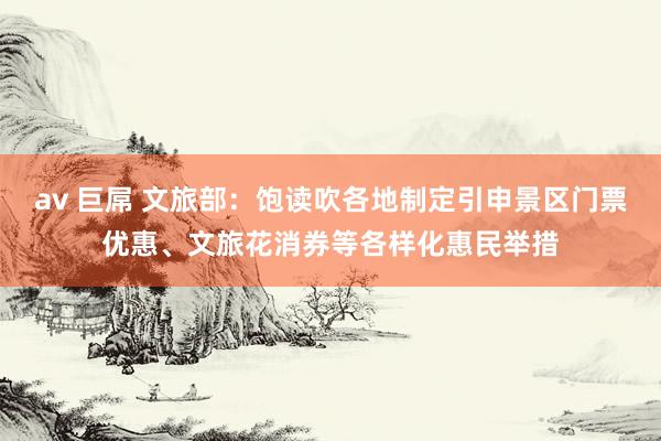 av 巨屌 文旅部：饱读吹各地制定引申景区门票优惠、文旅花消券等各样化惠民举措