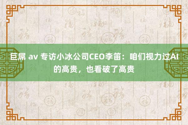 巨屌 av 专访小冰公司CEO李笛：咱们视力过AI的高贵，也看破了高贵