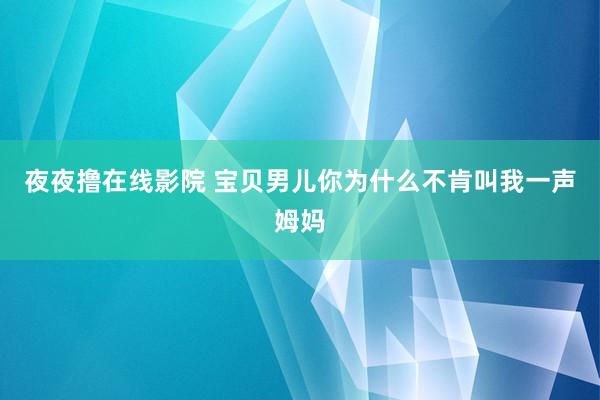 夜夜撸在线影院 宝贝男儿你为什么不肯叫我一声姆妈