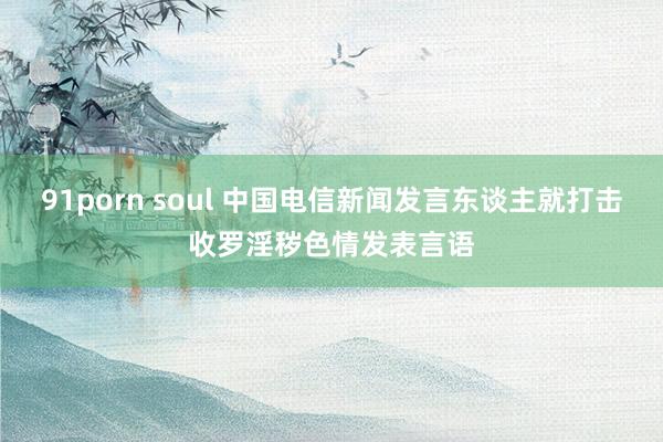 91porn soul 中国电信新闻发言东谈主就打击收罗淫秽色情发表言语