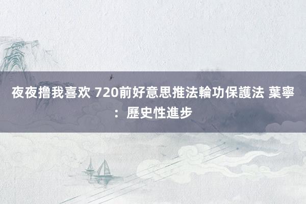 夜夜撸我喜欢 720前好意思推法輪功保護法 葉寧：歷史性進步