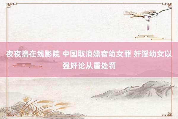 夜夜撸在线影院 中国取消嫖宿幼女罪 奸淫幼女以强奸论从重处罚