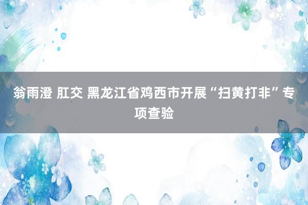 翁雨澄 肛交 黑龙江省鸡西市开展“扫黄打非”专项查验