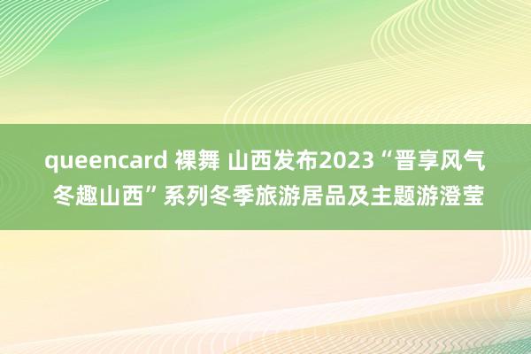 queencard 裸舞 山西发布2023“晋享风气 冬趣山西”系列冬季旅游居品及主题游澄莹
