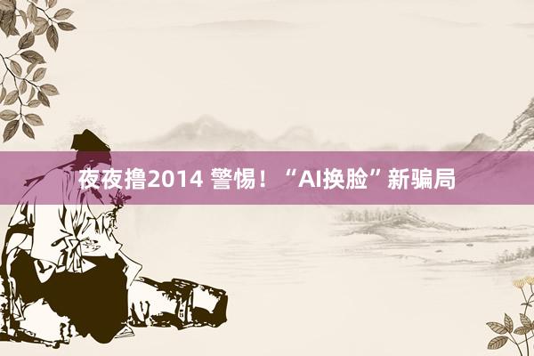 夜夜撸2014 警惕!“AI换脸”新骗局