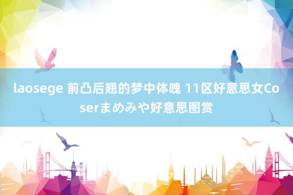 laosege 前凸后翘的梦中体魄 11区好意思女Coserまめみや好意思图赏