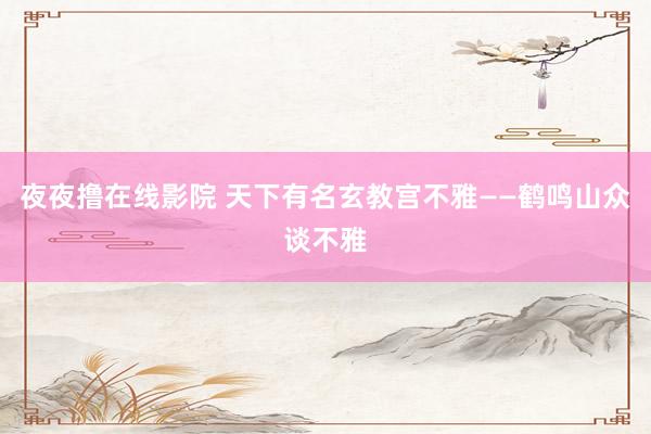 夜夜撸在线影院 天下有名玄教宫不雅——鹤鸣山众谈不雅