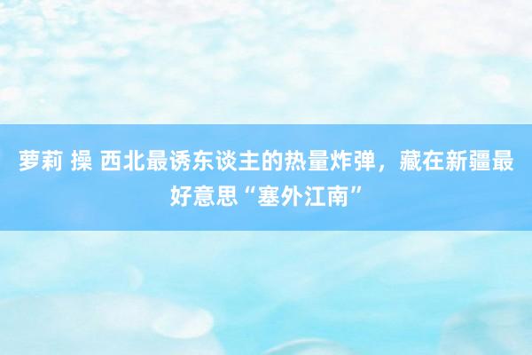 萝莉 操 西北最诱东谈主的热量炸弹，藏在新疆最好意思“塞外江南”