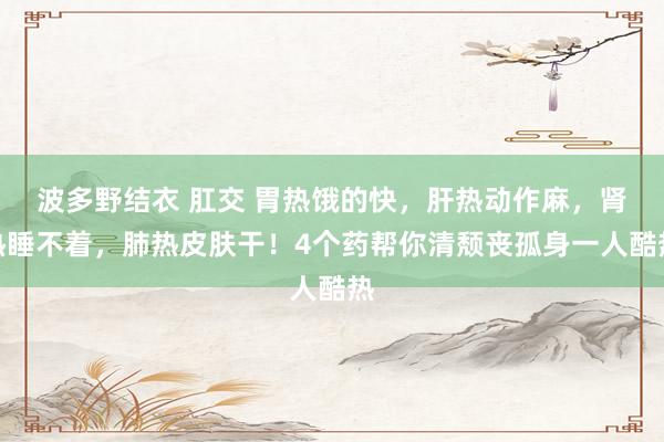 波多野结衣 肛交 胃热饿的快，肝热动作麻，肾热睡不着，肺热皮肤干！4个药帮你清颓丧孤身一人酷热
