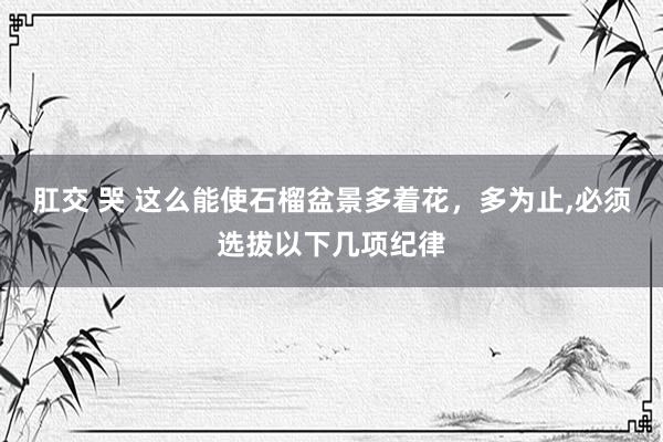 肛交 哭 这么能使石榴盆景多着花，多为止，必须选拔以下几项纪律