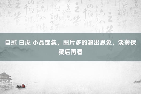 自慰 白虎 小品锦集，图片多的超出思象，淡薄保藏后再看