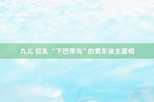 九儿 巨乳 “下巴带沟”的男东谈主面相