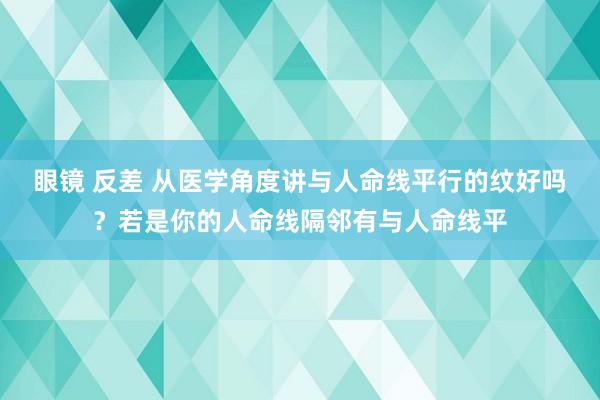 眼镜 反差 从医学角度讲与人命线平行的纹好吗?若是你的人命线隔邻有与人命线平