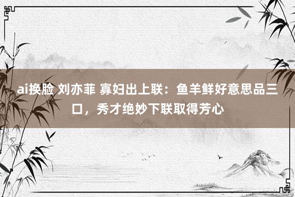 ai换脸 刘亦菲 寡妇出上联：鱼羊鲜好意思品三口，秀才绝妙下联取得芳心