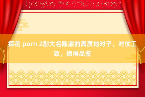 探花 porn 2副大名鼎鼎的高质地对子，对仗工致，值得品鉴