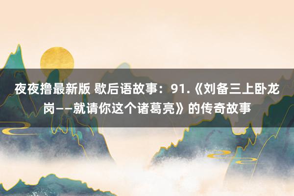 夜夜撸最新版 歇后语故事：91.《刘备三上卧龙岗——就请你这个诸葛亮》的传奇故事