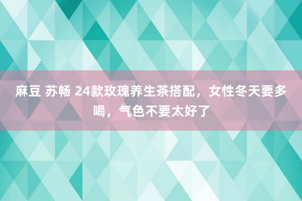 麻豆 苏畅 24款玫瑰养生茶搭配，女性冬天要多喝，气色不要太好了