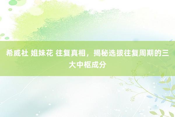 希威社 姐妹花 往复真相，揭秘选拔往复周期的三大中枢成分