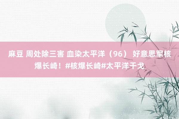 麻豆 周处除三害 血染太平洋（96） 好意思军核爆长崎！#核爆长崎#太平洋干戈