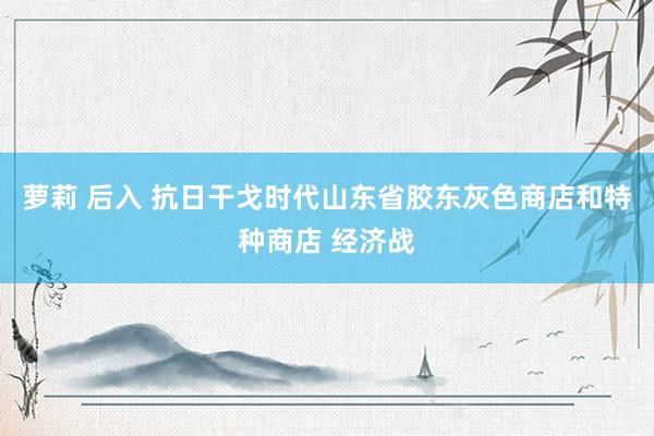 萝莉 后入 抗日干戈时代山东省胶东灰色商店和特种商店 经济战