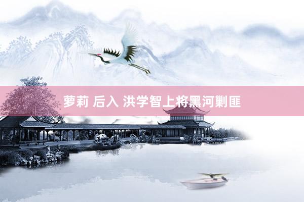 萝莉 后入 洪学智上将黑河剿匪