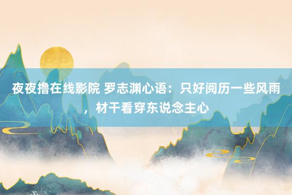 夜夜撸在线影院 罗志渊心语：只好阅历一些风雨，材干看穿东说念主心