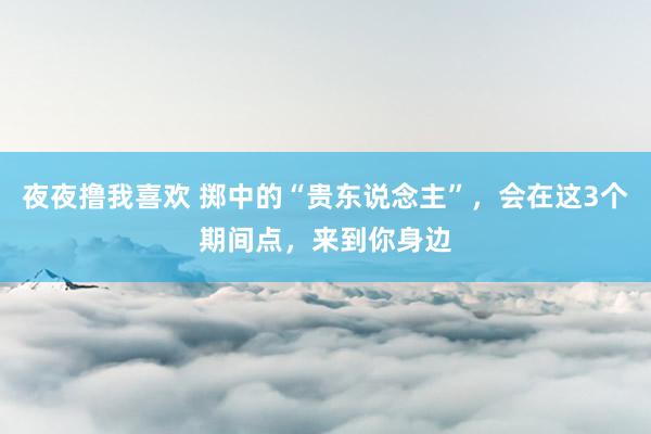 夜夜撸我喜欢 掷中的“贵东说念主”，会在这3个期间点，来到你身边