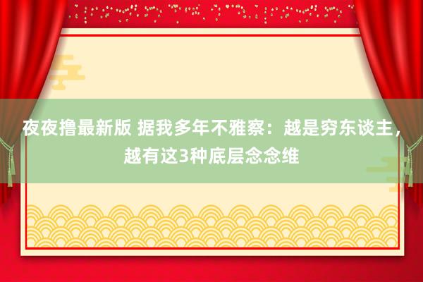 夜夜撸最新版 据我多年不雅察：越是穷东谈主，越有这3种底层念念维