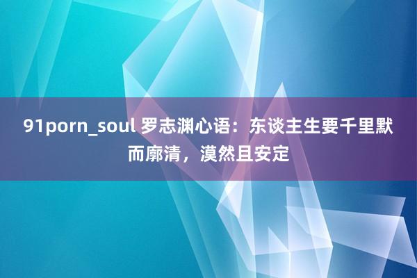 91porn_soul 罗志渊心语：东谈主生要千里默而廓清，漠然且安定