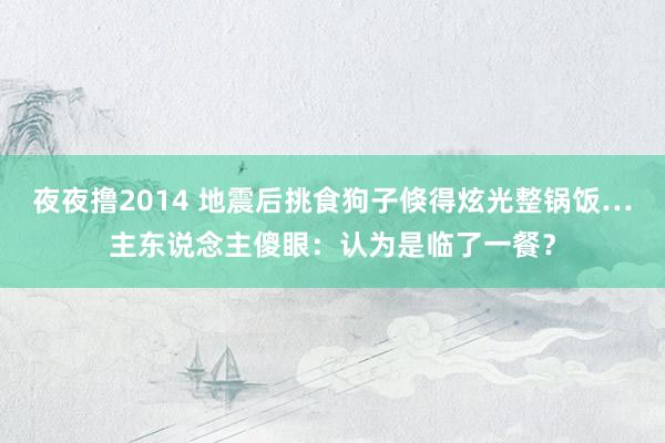 夜夜撸2014 地震后挑食狗子倏得炫光整锅饭…主东说念主傻眼：认为是临了一餐？