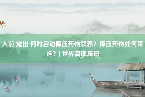人前 露出 何时启动降压药物颐养？降压药物如何采选？| 世界高血压日