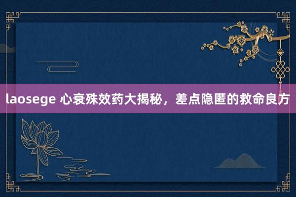 laosege 心衰殊效药大揭秘，差点隐匿的救命良方