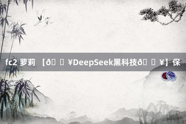fc2 萝莉 【🔥DeepSeek黑科技🔥】保