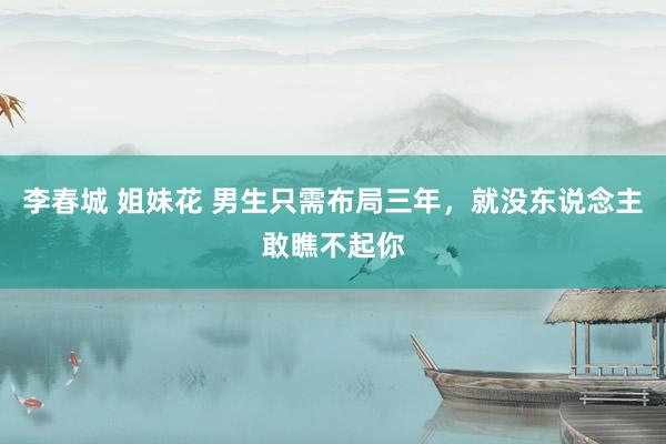 李春城 姐妹花 男生只需布局三年，就没东说念主敢瞧不起你