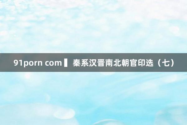 91porn com ▍秦系汉晋南北朝官印选（七）