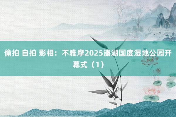 偷拍 自拍 影相：不雅摩2025溱湖国度湿地公园开幕式（1）