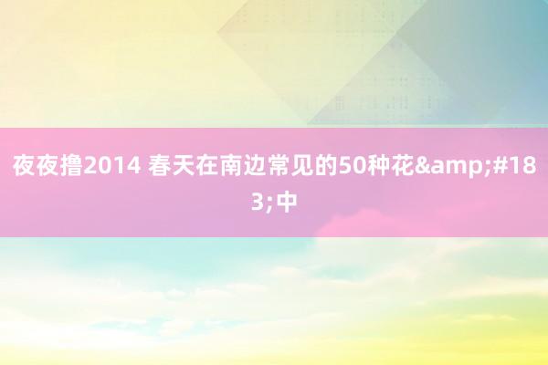 夜夜撸2014 春天在南边常见的50种花&#183;中