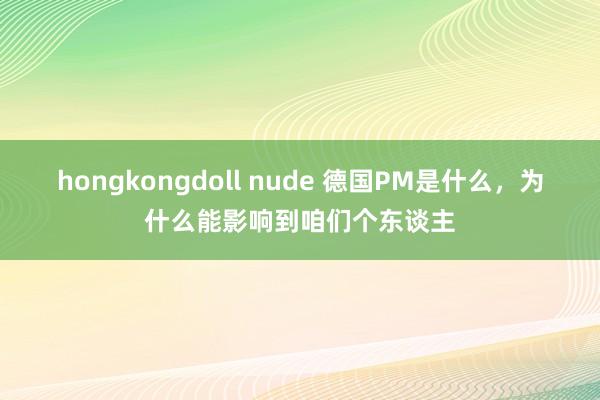 hongkongdoll nude 德国PM是什么，为什么能影响到咱们个东谈主
