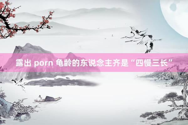 露出 porn 龟龄的东说念主齐是“四慢三长”