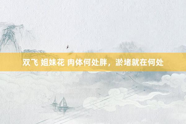 双飞 姐妹花 肉体何处胖，淤堵就在何处