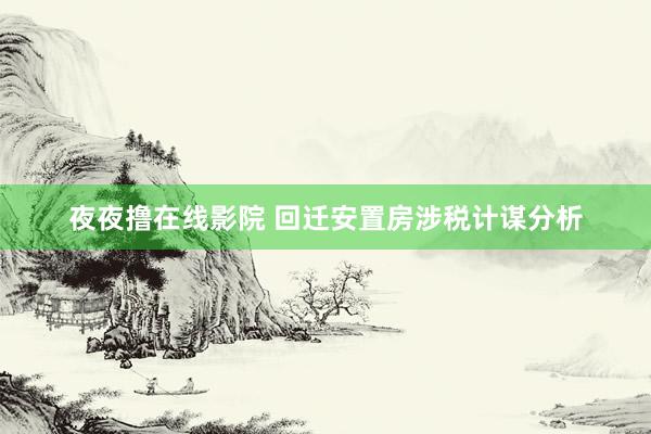 夜夜撸在线影院 回迁安置房涉税计谋分析