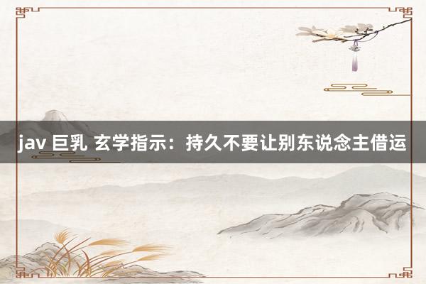 jav 巨乳 玄学指示：持久不要让别东说念主借运