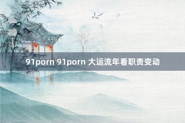 91porn 91porn 大运流年看职责变动