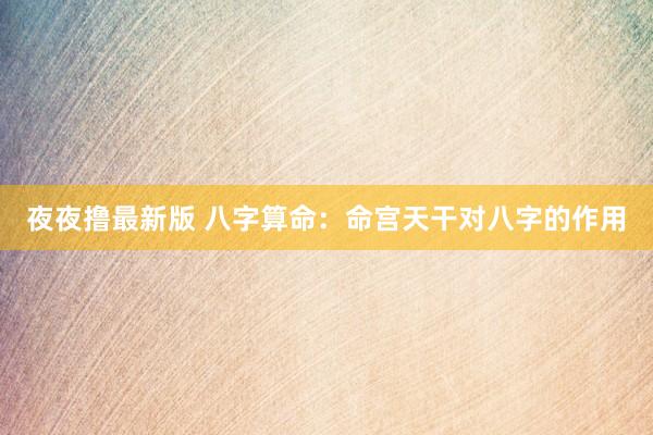 夜夜撸最新版 八字算命：命宫天干对八字的作用